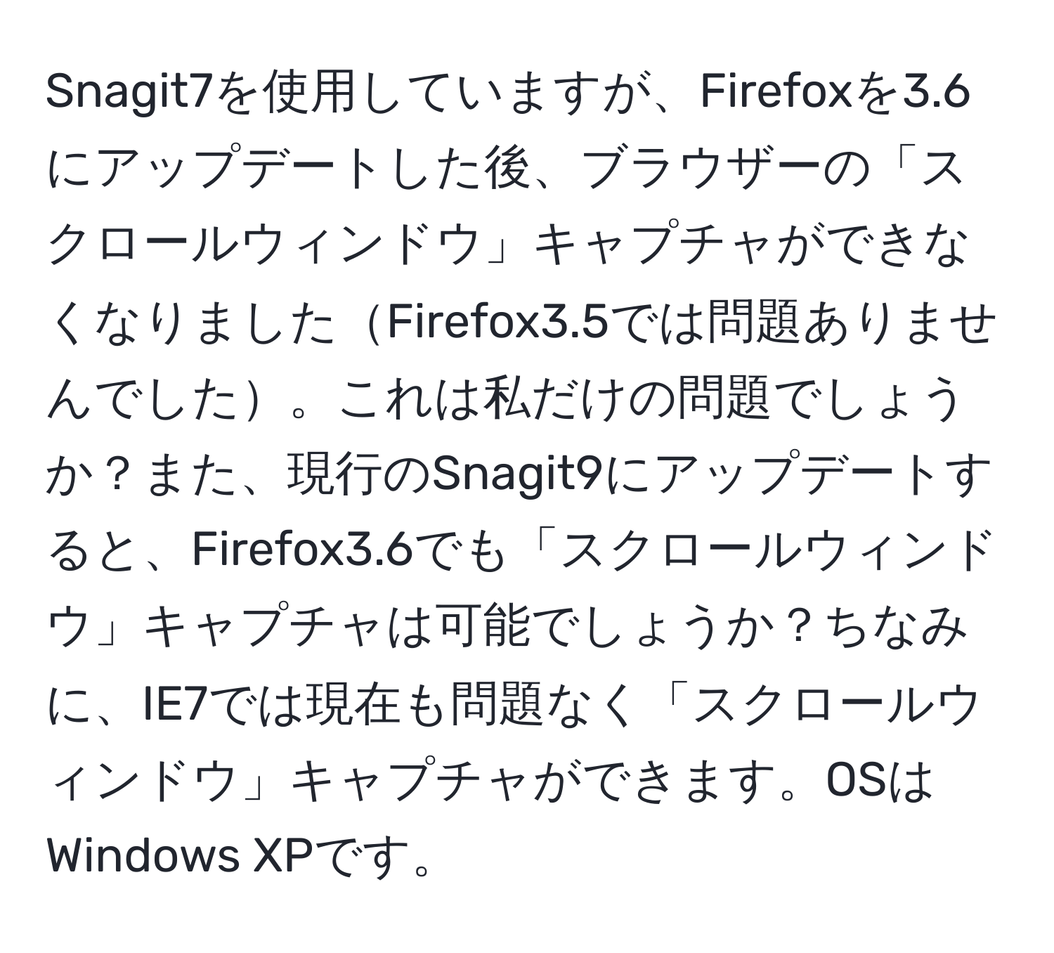 Snagit7を使用していますが、Firefoxを3.6にアップデートした後、ブラウザーの「スクロールウィンドウ」キャプチャができなくなりましたFirefox3.5では問題ありませんでした。これは私だけの問題でしょうか？また、現行のSnagit9にアップデートすると、Firefox3.6でも「スクロールウィンドウ」キャプチャは可能でしょうか？ちなみに、IE7では現在も問題なく「スクロールウィンドウ」キャプチャができます。OSはWindows XPです。