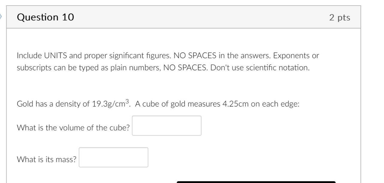 Include UNITS and proper significant figures. NO SPACES in the answers. Exponents or 
subscripts can be typed as plain numbers, NO SPACES. Don't use scientific notation. 
Gold has a density of 19.3g/cm^3. A cube of gold measures 4.25cm on each edge: 
What is the volume of the cube? □ 
What is its mass? □