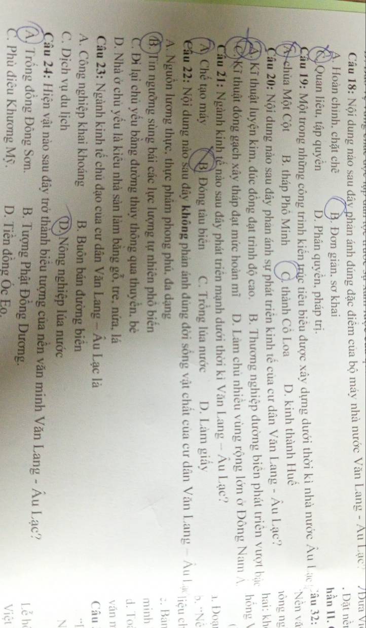Nội dung nào sau đây phản ánh đúng đặc điểm của bộ máy nhà nước Văn Lang - Au Lạc. /Đưa Vĩ
A. Hoàn chính, chặt chẽ B. Đơn giản. sơ khai . Dặt nềi
hần II.
C Quan liêu, tập quyển D. Phân quyền, pháp trị.
Cầu 19: Một trong những công trình kiến trúc tiêu biểu được xây dựng dưới thời kì nhà nước Âu Lạc Câu 32:
(A) chùa Một Cột B. tháp Phô Minh C. thành Cồ Loa D. kinh thành Huế
*Nền vã
Câu 20: Nội dung nào sau dây phản ánh sự phát triển kinh tế của cư dân Văn Lang - Âu Lạc? nồng ng hai: kh
A. Kĩ thuật luyện kim, đúc đồng đạt trình độ cao. B. Thương nghiệp đường biên phát triển vượt bậc hồng
C. Kĩ thuật đóng gạch xây tháp đạt mức hoàn mĩ D. Làm chủ nhiều vùng rộng lớn ở Đông Nam Á.
Cầu 21: Ngành kinh tế nào sau đây phát triển mạnh dưới thời kì Văn Lang - Âu Lạc? 1. Đoạ
A Chế tạo máy B Đóng tàu biên C. Trồng lúa nước D. Làm giấy
b. ''Nễ
Cầu 22: Nội dung nào sau đây không phản ảnh đủng đời sống vật chất của cư dân Văn Lang - Âu Lạc liệu ch
A. Nguồn lương thực, thực phâm phong phú, đa dạng :. Bán
B. Tin ngưỡng sùng bái các lực lượng tự nhiên phố biến minh
C. Đi lại chủ yếu bằng đường thủy thông qua thuyển, bè d.To
D. Nhà ở chủ yếu là kiêu nhà sản làm bằng gỗ, tre, nứa, lá yǎn n
Câu 23: Ngành kinh tế chủ đạo của cư dân Văn Lang - Âu Lạc là Câu
A. Công nghiệp khai khoáng B. Buôn bán đường biển
C. Dịch vụ du lịch D Nông nghiệp lúa nước N
Câu 24: Hiện vật nào sau đây trở thành biêu tượng của nên văn minh Văn Lang - Âu Lạc?
A. Trống đồng Đông Sơn. B. Tượng Phật Đồng Dương. Lễ hệ
C. Phù điêu Khương Mỹ. D. Tiền đồng Ốc Eo.
Việt