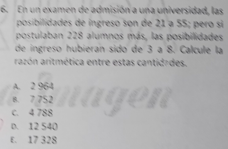 En un examen de admisión a una universidad, las
posibilidades de ingreso son de 21 a 55; pero si
postulaban 228 alumnos más, las posibilidades
de ingreso hubieran sido de 3 a 8. Calcule la
razón aritmética entre estas cantidades.
A. 2 964
B. 7 752
c. 4 788
D. 12 540
E. 17 328