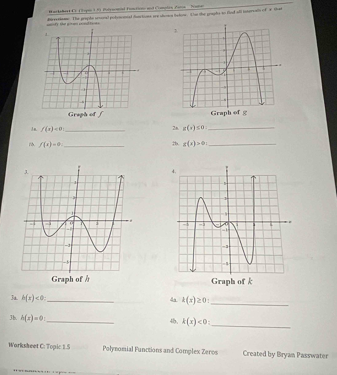 Worksheet C: (Topie 1.5) Polynomial Functions and Complex Zeros Name 
Directions: The graphs several polynomial functions are shown below. Use the graphs to find all intervals of x that 
satisfy the given conditions. 

1 a. f(x)<0</tex> _2a. g(x)≤ 0 : _ 
1b. f(x)=0 : _2b. g(x)>0 _ 

3a. h(x)<0</tex>: _ 4a. k(x)≥ 0 _ 
3b. h(x)=0 _ 
4b. k(x)<0</tex> ._ 
Worksheet C: Topic 1.5 Polynomial Functions and Complex Zeros Created by Bryan Passwater