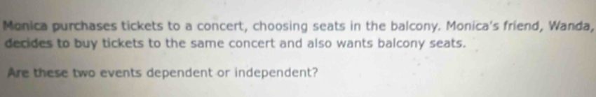 Monica purchases tickets to a concert, choosing seats in the balcony. Monica's friend, Wanda, 
decides to buy tickets to the same concert and also wants balcony seats. 
Are these two events dependent or independent?