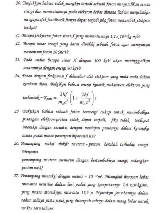 Tunjukkan bahwa tidak mungkin terjadi sebuah foton menyerahkan semua
energi dan momentumnya pada elekṭron bebas dīmana hal ini menjelaskan
mengapa efek fotolistrik hanya dapat terjadi jika foton menumbuk elektron
terikat?
21. Berapa frekwensi foton sinar X yang momentumnya 1,1* 10^(-23)kgm/s )
22. Berapa besar energi yang harus dimilikj sebuah foton agar mempunyai
momentum foton 10 MeV?
23. Pada sudut berapa sinar X dengan 100 kẹV akan meningggalkan
sasarannya dengan energi 90 keV?
24. Foton dengan frekwensi f dihambur oleh elekṭron yang mula-mula dalam
keadaan diam. Buktikan bahwa energi kinetik maksimum elektron yang
terhentak xi =x_max=frac 2hfm_oc^2(1+frac 2hfm_oc^2)
25. Buktikan bahwa sebuah foton berenergi cukup untuk menimbulkan
pasangan elekṭron-proton tidak dapat terjadì, jika tidak terdapat
interakşi dengan sesuatu, dengan meninjau prosesnya dalam kęrangka
acuan pusat massa pasangan hipotesisi itu?
26. Penampang reaksi nukfir neutron - proton berubah terhadap energi.
Mengapa
penampang neutron menurun dengan bertambahnya energi, sedangkan
proton naik?
27. Penampang interakşi dengan materi =10^(-47)m^2. Hitunglah lintasan bebas
rata-rata neutrino dalam besi padat yang kęrapatannya 7,8x10^3kg/m^3,
yang massa atomiknya rata-rata 55,9 µ. Nyatakan jawabannya dalam
tahun cahaya yaitu jarak yang ditempuh cahaya dalam ruang bebas untuk
wakṭu satu tahun?