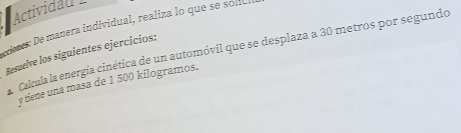 Actividad 1 
xiones: De manera individua , realiza lo quese e 
a. Calcula la energía cinética de un automóvil que se desplaza a 30 metros por segundo 
Resuelve los siguientes ejercicios: 
y tiene una masa de 1 500 kilogramos.