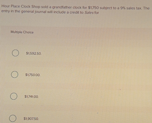 Hour Place Clock Shop sold a grandfather clock for $1,750 subject to a 9% sales tax. The
entry in the general journal will include a credit to Sales for
Multiple Choice
$1,592.50,
$1,750.00.
$1,741.00.
$1,907.50.