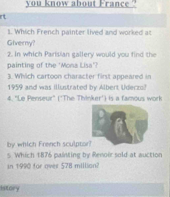 you know about France ? 
rt 
1. Which French painter lived and worked at 
Giverny? 
2. In which Parisian gallery would you find the 
painting of the ‘Mona Lisa’? 
3. Which cartoon character first appeared in 
1959 and was illustrated by Albert Uderzo? 
4. "Le Penseur" ("The Thinker') is a famous work 
by which French sculpto 
5 Which 1876 painting by Renoir sold at auction 
in 1990 for over 578 million? 
istory