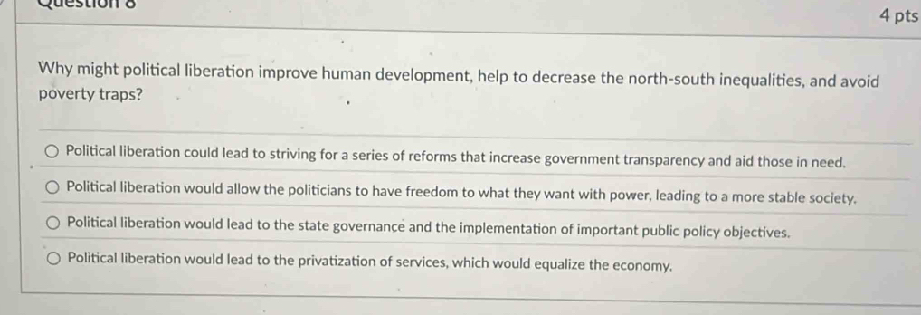 Why might political liberation improve human development, help to decrease the north-south inequalities, and avoid
poverty traps?
Political liberation could lead to striving for a series of reforms that increase government transparency and aid those in need.
Political liberation would allow the politicians to have freedom to what they want with power, leading to a more stable society.
Political liberation would lead to the state governance and the implementation of important public policy objectives.
Political liberation would lead to the privatization of services, which would equalize the economy.