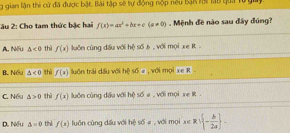 gian lận thi cử đã được bật. Bài tập sẽ tự động nộp nều bạn rới lạb qua T0 giay.
2âu 2: Cho tam thức bậc hai f(x)=ax^2+bx+c(a!= 0). Mệnh đề nào sau đây đúng?
A. Nếu △ <0</tex> thì f(x) luôn cùng dấu với hệ s6b , với mọi x∈ R.
B. Nếu △ <0</tex> thì f(x) luôn trái dấu với hệ Soverline Oa , với mọi x∈ R.
C. Nếu △ >0 thì f(x) luôn cùng dấu với hệ soverline 0 a , với mọi x∈ R.
D. Nếu △ =0 thì f(x) luôn cùng dấu với hệ số a , với mọi x∈ R - b/2a .