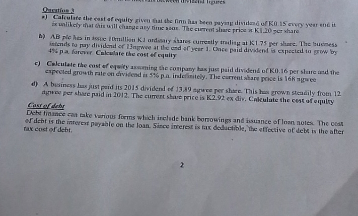 week mvldend figurek 
Question 3 
a) Calculate the cost of equity given that the firm has been paying dividend of K0.15 every year and it 
is unlikely that this will change any time soon. The current share price is K1.20 per share 
b) AB plc has in issue 10million K1 ordinary shares currently trading at K1.75 per share. The business 
intends to pay dividend of 13ngwee at the end of year 1. Once paid dividend is expected to grow by
4% p.a. forever Calculate the cost of equity 
c) Calculate the cost of equity assuming the company has just paid dividend of K0.16 per share and the 
expected growth rate on dividend is 5% p.a. indefinitely. The current share price is 168 ngwee 
d) A business has just paid its 2015 dividend of 13.89 ngwee per share. This has grown steadily from 12
ngwee per share paid in 2012. The current share price is K2.92 ex div. Calculate the cost of equity 
Cost of debt 
Debt finance can take various forms which include bank borrowings and issuance of loan notes. The cost 
of debt is the interest payable on the Joan. Since interest is tax deductible, the effective of debt is the after 
tax cost of debt. 
2