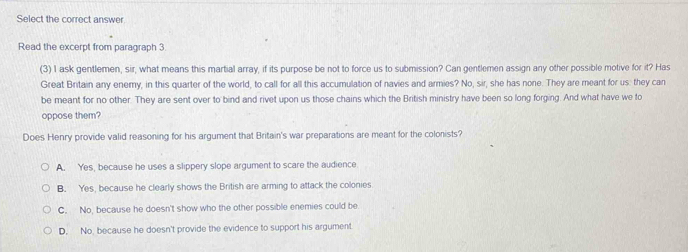 Select the correct answer
Read the excerpt from paragraph 3
(3) I ask gentlemen, sir, what means this martial array, if its purpose be not to force us to submission? Can gentlemen assign any other possible motive for it? Has
Great Britain any enemy, in this quarter of the world, to call for all this accumulation of navies and armies? No, sir, she has none. They are meant for us: they can
be meant for no other. They are sent over to bind and rivet upon us those chains which the British ministry have been so long forging. And what have we fo
oppose them?
Does Henry provide valid reasoning for his argument that Britain's war preparations are meant for the colonists?
A. Yes, because he uses a slippery slope argument to scare the audience
B. Yes, because he clearly shows the British are arming to attack the colonies
C. No, because he doesn't show who the other possible enemies could be
D. No, because he doesn't provide the evidence to support his argument