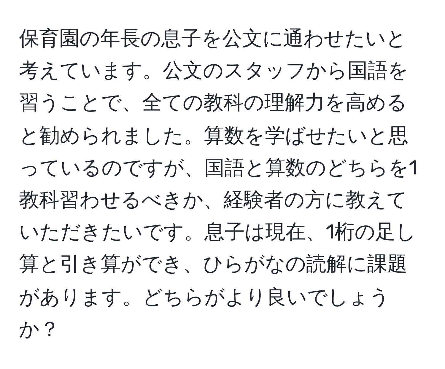 保育園の年長の息子を公文に通わせたいと考えています。公文のスタッフから国語を習うことで、全ての教科の理解力を高めると勧められました。算数を学ばせたいと思っているのですが、国語と算数のどちらを1教科習わせるべきか、経験者の方に教えていただきたいです。息子は現在、1桁の足し算と引き算ができ、ひらがなの読解に課題があります。どちらがより良いでしょうか？