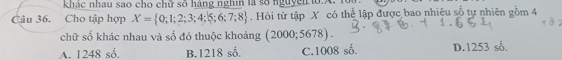 khác nhau sao cho chữ số hàng nghin là số nguyễn to.A. 1
Câu 36. Cho tập hợp X= 0;1;2;3;4;5;6;7;8. Hỏi từ tập X có thể lập được bao nhiêu số tự nhiên gồm 4
chữ số khác nhau và số đó thuộc khoảng ; (2000; 5678).
C. 1008 số.
A. 1248 số. B. 1218 số. D. 1253 số.