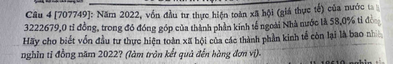 [707749]: Năm 2022, vồn đầu tư thực hiện toàn xã hội (giá thực tế) của nước ta
3222679,0 tỉ đồng, trong đó đóng góp của thành phần kinh tế ngoài Nhà nước là 58, 0% tỉ đồng 
Hãy cho biết vốn đầu tư thực hiện toàn xã hội của các thành phần kinh tế còn lại là bao nhiê 
nghĩn tỉ đồng năm 2022? (làm tròn kết quả đến hàng đơn vị).