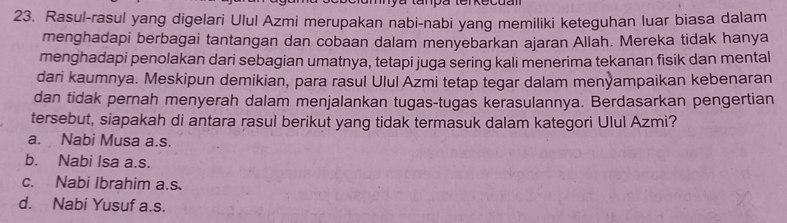 Rasul-rasul yang digelari Ulul Azmi merupakan nabi-nabi yang memiliki keteguhan luar biasa dalam
menghadapi berbagai tantangan dan cobaan dalam menyebarkan ajaran Allah. Mereka tidak hanya
menghadapi penolakan dari sebagian umatnya, tetapi juga sering kali menerima tekanan fisik dan mental
dari kaumnya. Meskipun demikian, para rasul Ulul Azmi tetap tegar dalam menỳampaikan kebenaran
dan tidak pernah menyerah dalam menjalankan tugas-tugas kerasulannya. Berdasarkan pengertian
tersebut, siapakah di antara rasul berikut yang tidak termasuk dalam kategori Ulul Azmi?
a. Nabi Musa a.s.
b. Nabi Isa a.s.
c. Nabi Ibrahim a.s.
d. Nabi Yusuf a.s.