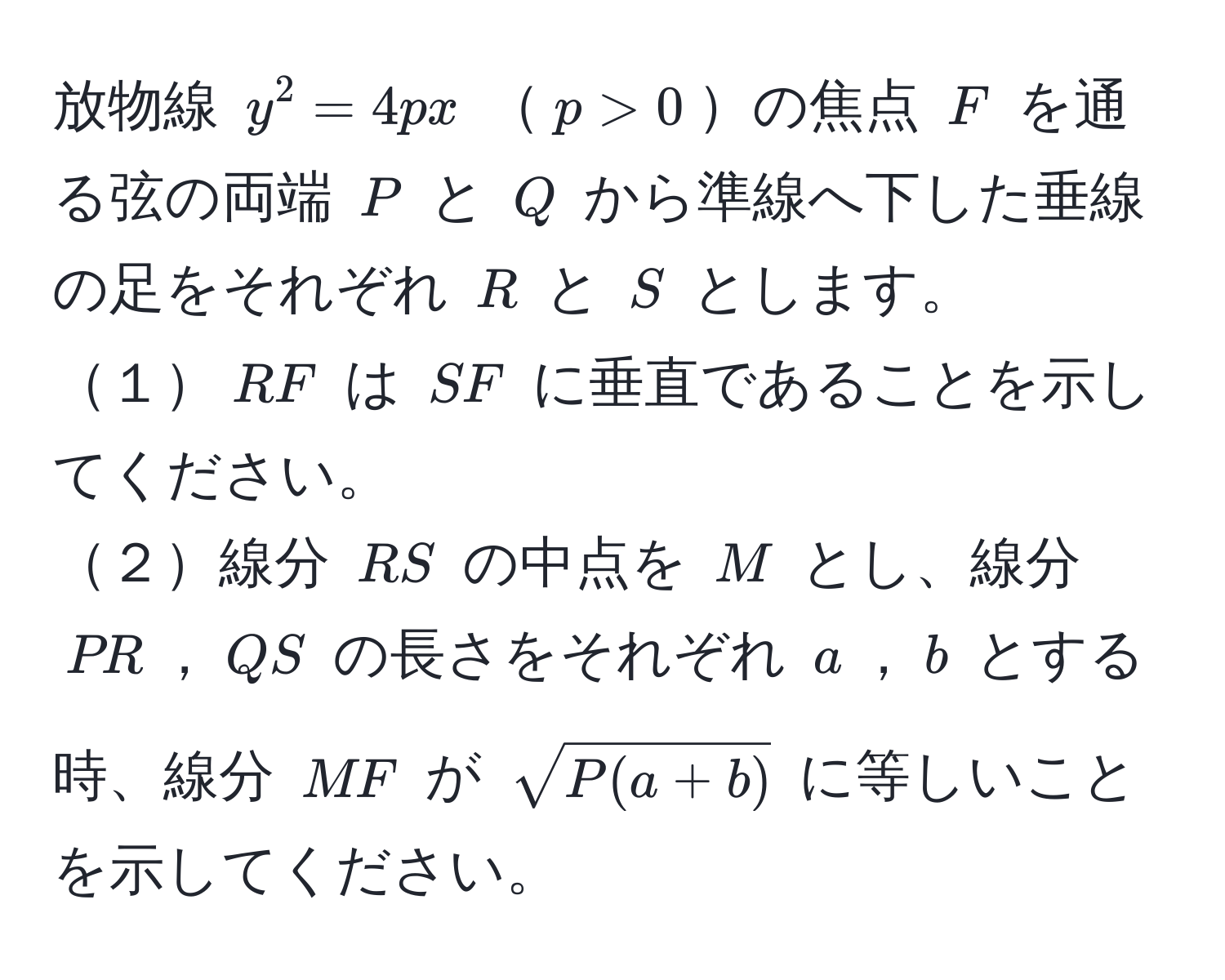 放物線 $y^(2 = 4px$ $p > 0$の焦点 $F$ を通る弦の両端 $P$ と $Q$ から準線へ下した垂線の足をそれぞれ $R$ と $S$ とします。  
１$RF$ は $SF$ に垂直であることを示してください。  
２線分 $RS$ の中点を $M$ とし、線分 $PR$，$QS$ の長さをそれぞれ $a$，$b$ とする時、線分 $MF$ が $sqrtP(a+b))$ に等しいことを示してください。