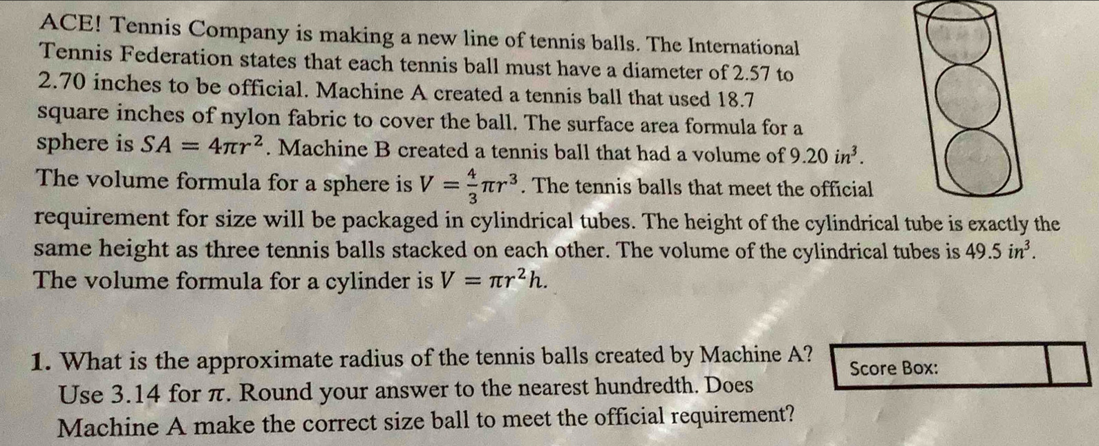 ACE! Tennis Company is making a new line of tennis balls. The International 
Tennis Federation states that each tennis ball must have a diameter of 2.57 to
2.70 inches to be official. Machine A created a tennis ball that used 18.7
square inches of nylon fabric to cover the ball. The surface area formula for a 
sphere is SA=4π r^2. Machine B created a tennis ball that had a volume of 9.20in^3. 
The volume formula for a sphere is V= 4/3 π r^3. The tennis balls that meet the official 
requirement for size will be packaged in cylindrical tubes. The height of the cylindrical tube is exactly the 
same height as three tennis balls stacked on each other. The volume of the cylindrical tubes is 49.5in^3. 
The volume formula for a cylinder is V=π r^2h. 
1. What is the approximate radius of the tennis balls created by Machine A? Score Box: 
Use 3.14 for π. Round your answer to the nearest hundredth. Does 
Machine A make the correct size ball to meet the official requirement?