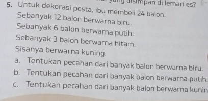 ng disimpan di lemari es?
5. Untuk dekorasi pesta, ibu membeli 24 balon.
Sebanyak 12 balon berwarna biru.
Sebanyak 6 balon berwarna putih.
Sebanyak 3 balon berwarna hitam.
Sisanya berwarna kuning.
a. Tentukan pecahan dari banyak balon berwarna biru.
b. Tentukan pecahan dari banyak balon berwarna putih
c. Tentukan pecahan dari banyak balon berwarna kunin