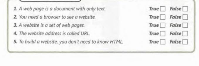 A web page is a document with only text. True □ False □ 
2. You need a browser to see a website. True □ False □ 
3. A website is a set of web pages. True □ False □ 
4. The website address is called URL. True □ False □ 
5. To build a website, you don't need to know HTML. True □ False □