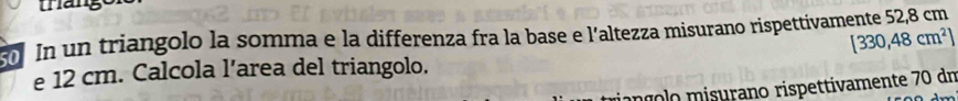 thango 
0 In un triangolo la somma e la differenza fra la base e l'altezza misurano rispettivamente 52,8 cm
[330,48cm^2]
e 12 cm. Calcola l’area del triangolo. 
mííolo misurano rispettivamente 70 dm