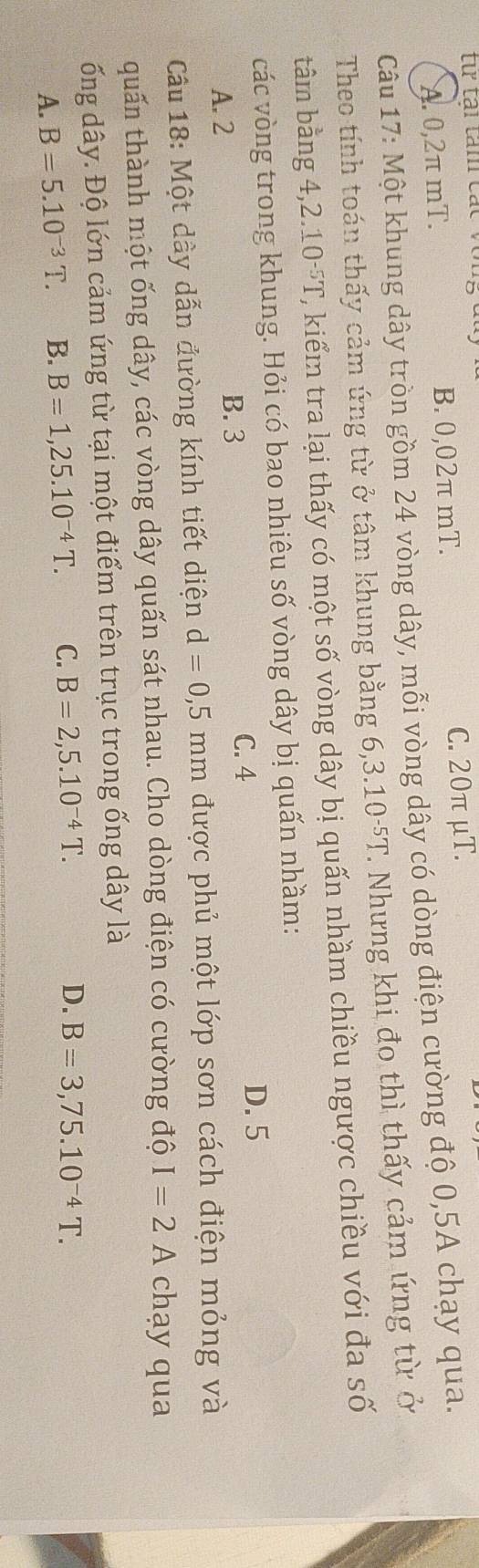 A. 0,2π mT. B. 0,02π mT.
C. 20π μT.
Câu 17: Một khung dây tròn gồm 24 vòng dây, mỗi vòng dây có dòng điện cường độ 0, 5A chạy qua.
Theo tính toán thấy cảm ứng từ ở tâm khung bằng 6,3 .10^(-5)T. Nhưng khi đo thì thấy cảm ứng từ ở
tâm bằng 4, 2.10^(-5)T 2, kiểm tra lại thấy có một số vòng dây bị quấn nhầm chiều ngược chiều với đa số
các vòng trong khung. Hỏi có bao nhiêu số vòng dây bị quấn nhầm:
C. 4 D. 5
A. 2 B. 3
Câu 18: Một dây dẫn đường kính tiết diện d=0,5mm được phủ một lớp sơn cách điện mỏng và
quấn thành một ống dây, các vòng dây quấn sát nhau. Cho dòng điện có cường độ I=2 A A chạy qua
ống dây. Độ lớn cảm ứng từ tại một điểm trên trục trong ống dây là
A. B=5.10^(-3)T. B. B=1,25.10^(-4)T. C. B=2,5.10^(-4)T.
D. B=3,75.10^(-4)T.