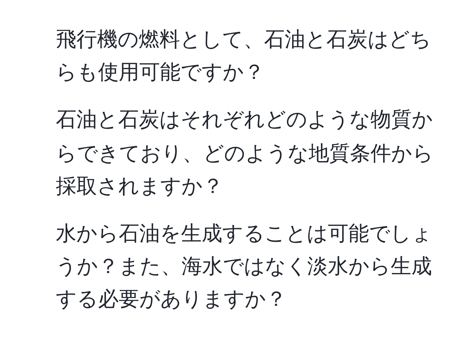 飛行機の燃料として、石油と石炭はどちらも使用可能ですか？  
2. 石油と石炭はそれぞれどのような物質からできており、どのような地質条件から採取されますか？  
3. 水から石油を生成することは可能でしょうか？また、海水ではなく淡水から生成する必要がありますか？