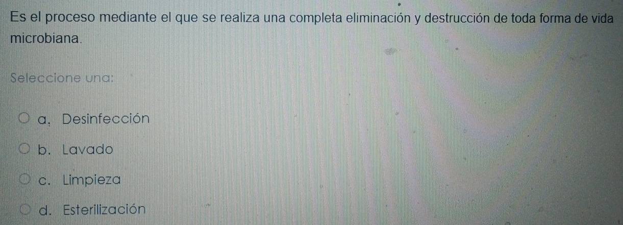 Es el proceso mediante el que se realiza una completa eliminación y destrucción de toda forma de vida
microbiana.
Seleccione una:
a. Desinfección
b. Lavado
c. Limpieza
d. Esterilización