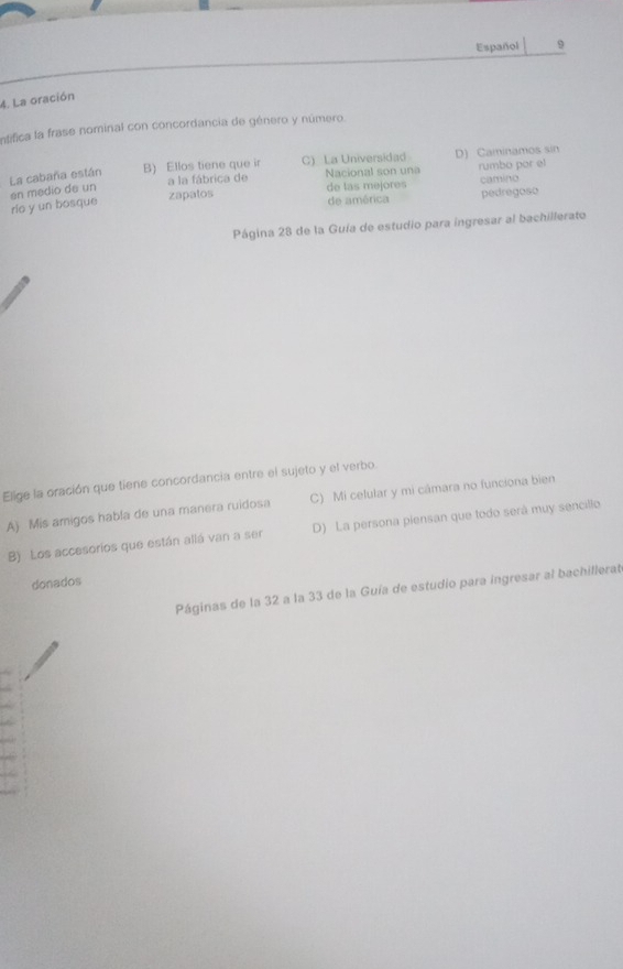 Español 9
4. La oración
Intifica la frase nominal con concordancia de género y número.
La cabaña están B) Ellos tiene que ir C) La Universidad D) Caminamos sin
a la fábrica de Nacional son una rumbo por el
zapatos de las mejores camino
de américa pedregoso
rie y un bosque en medio de un
Página 28 de la Guía de estudio para ingresar al bachillerato
Elige la oración que tiene concordancia entre el sujeto y el verbo.
A) Mis amigos habla de una manera ruidosa C) Mi celular y mi cámara no funciona bien
B) Los accesorios que están allá van a ser D) La persona piensan que todo será muy sencillo
donados
Páginas de la 32 a la 33 de la Guía de estudio para ingresar al bachillerat