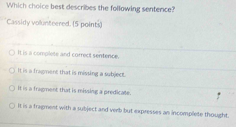 Which choice best describes the following sentence?
Cassidy volunteered. (5 points)
It is a complete and correct sentence.
It is a fragment that is missing a subject.
It is a fragment that is missing a predicate.
It is a fragment with a subject and verb but expresses an incomplete thought.