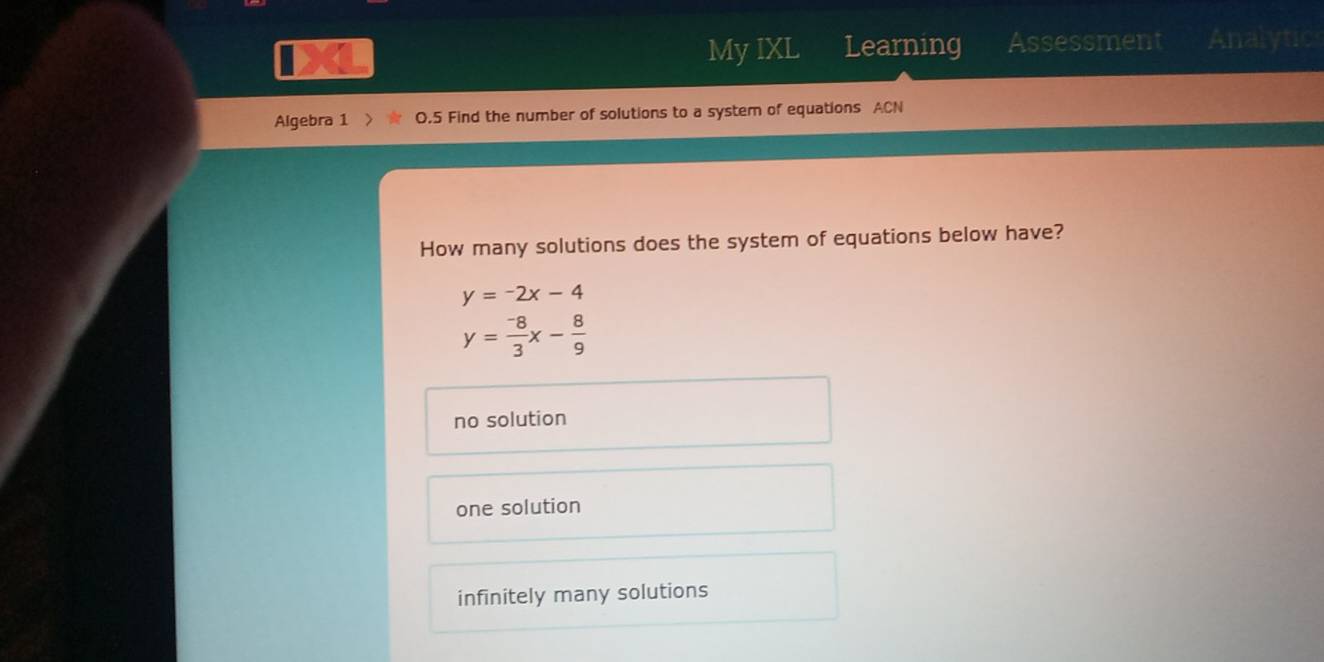 MyIXL Learning Assessment Analytic
Algebra 1 0.5 Find the number of solutions to a system of equations ACN
How many solutions does the system of equations below have?
y=-2x-4
y= (-8)/3 x- 8/9 
no solution
one solution
infinitely many solutions