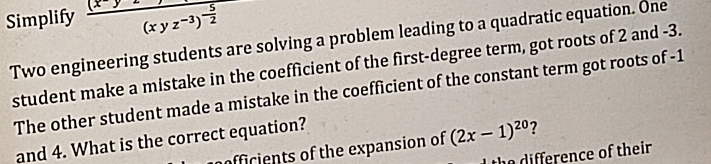 Simplify frac (x-y)(xyz^(-3))^- 5/2 
Two engineering students are solving a problem leading to a quadratic equation. One 
student make a mistake in the coefficient of the first-degree term, got roots of 2 and -3. 
The other student made a mistake in the coefficient of the constant term got roots of -1
and 4. What is the correct equation? 
officients of the expansion of (2x-1)^20 ? 
the difference of their