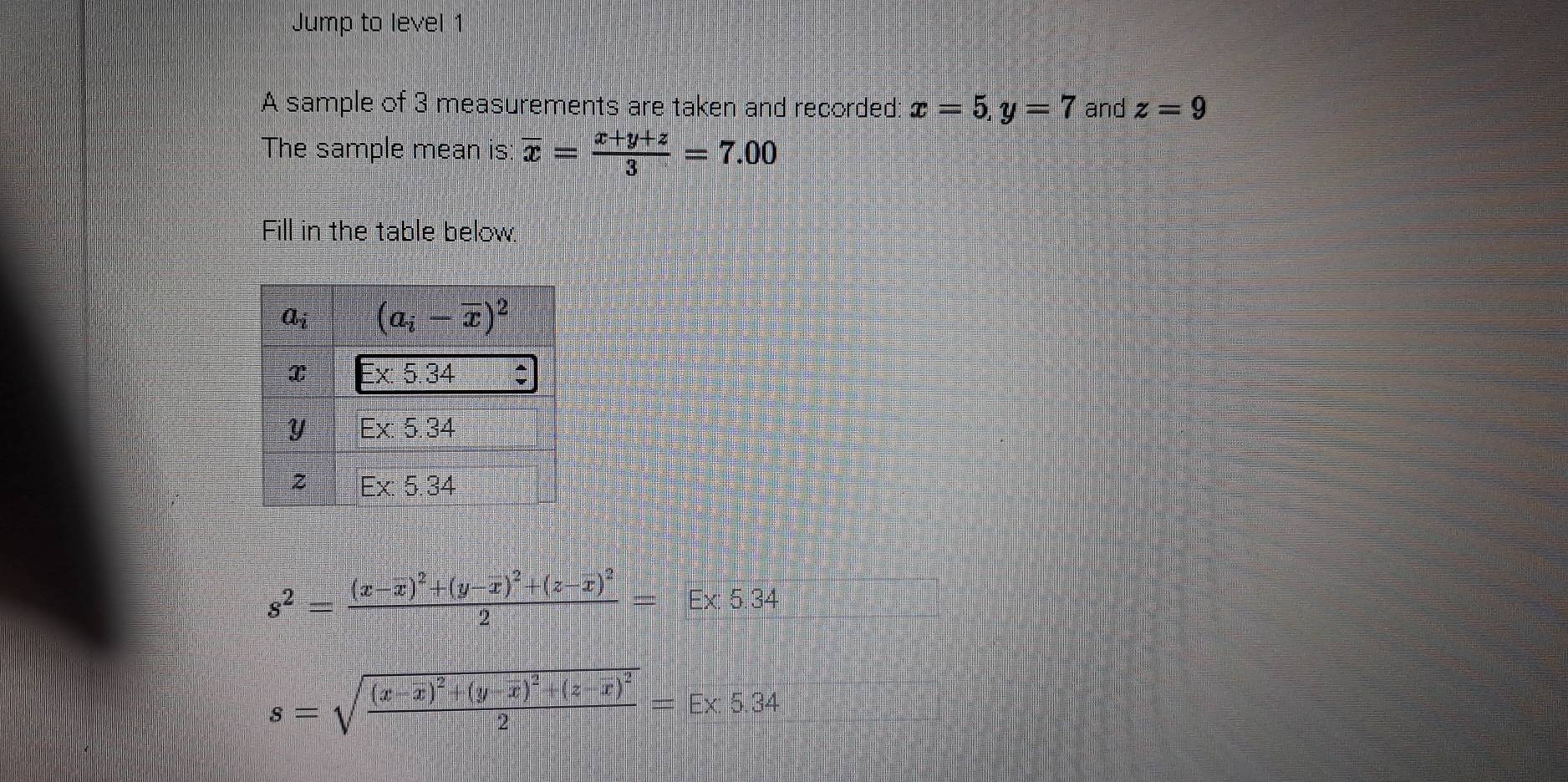 Jump to level 1
A sample of 3 measurements are taken and recorded: x=5,y=7 and z=9
The sample mean is overline x= (x+y+z)/3 =7.00
Fill in the table below.
s^2=frac (x-overline x)^2+(y-overline x)^2+(z-overline x)^22=E* 5.34
s=sqrt(frac (x-overline x))^2+(y-overline x)^2+(z-overline x)^22=E* 5.34