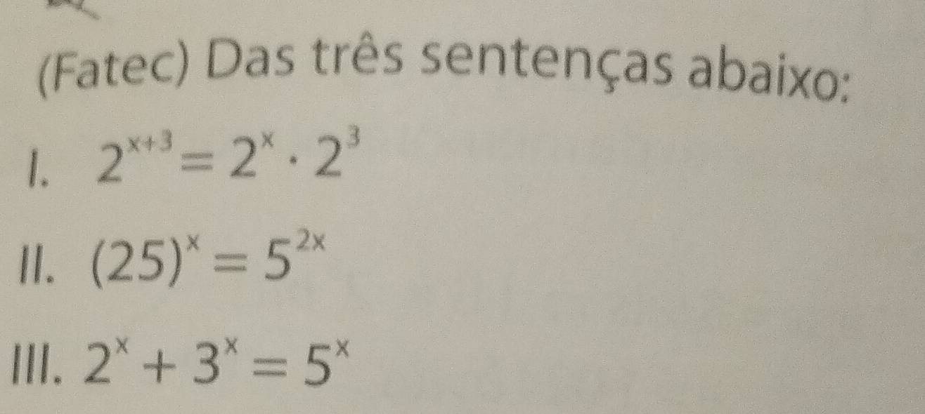 (Fatec) Das três sentenças abaixo:
1. 2^(x+3)=2^x· 2^3
II. (25)^x=5^(2x)
III. 2^x+3^x=5^x