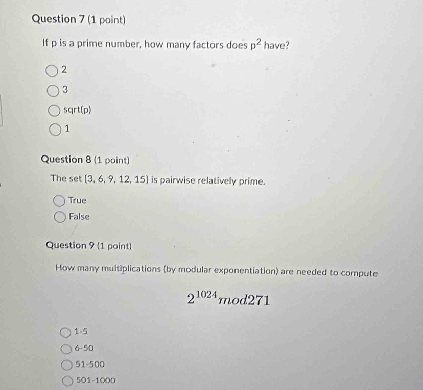 If p is a prime number, how many factors does p^2 have?
2
3
sqrt(p)
1
Question 8 (1 point)
The set 3,6,9,12,15 is pairwise relatively prime.
True
False
Question 9 (1 point)
How many multiplications (by modular exponentiation) are needed to compute
2^(1024)mod271
1-5
6-50
51-500
5 21-1000