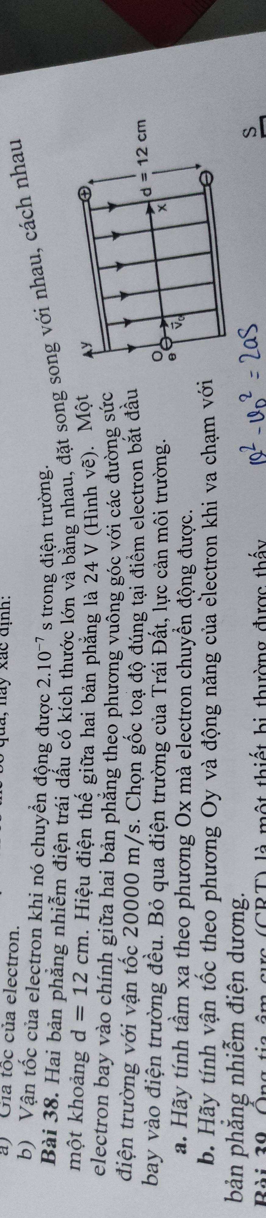 Gia tốc của electron.
q u a ,  nay xác định :
b) Vận tốc của electron khi nó chuyển động được 2.10^(-7) s trong điện trường.
Bài 38. Hai bản phẳng nhiễm điện trái dấu có kích c lớn và bằng nhau, đặt song song với nhau, cách nhau
một khoảng d=12cm. Hiệu điện thế giữa hai bản phẳng là 24 V (Hình vẽ). Một
electron bay vào chính giữa hai bản phẳng theo phương vuông góc với các đường sức
điện trường với vận tốc 20000 m/s. Chọn gốc toạ độ đúng tại điểm electron bắt đầu
bay vào điện trường đều. Bỏ qua điện trường của Trái Đất, lực cản môi trường. 
a. Hãy tính tầm xa theo phương Ox mà electron chuyển động được.
b. Hãy tính vận tốc theo phương Oy và động năng của electron khi va chạm với
bản phăng nhiễm điện dương.
Bài 39, Ông tia âm cực (CRT) là một thiết bị thường được thấy