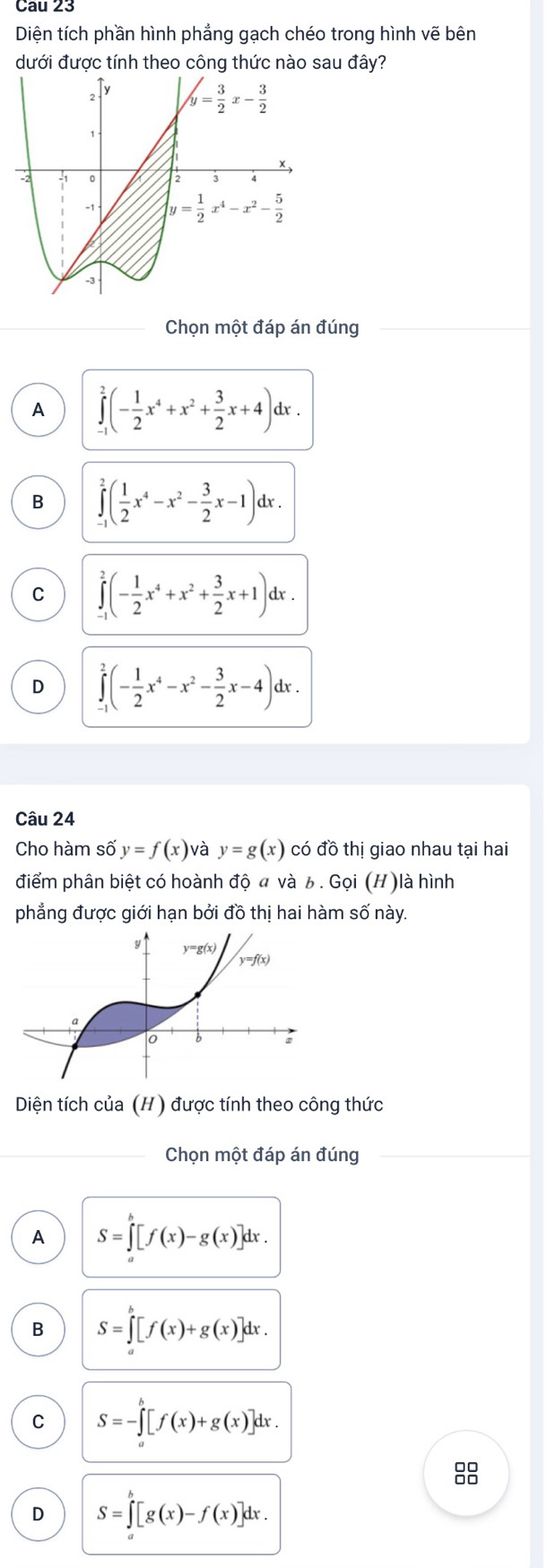 Cau 23
Diện tích phần hình phẳng gạch chéo trong hình vẽ bên
dưới được tính theo công thức nào sau đây?
Chọn một đáp án đúng
A ∈tlimits _(-1)^2(- 1/2 x^4+x^2+ 3/2 x+4)dx.
B ∈tlimits _(-1)^2( 1/2 x^4-x^2- 3/2 x-1)dx.
C ∈tlimits _(-1)^2(- 1/2 x^4+x^2+ 3/2 x+1)dx.
D ∈tlimits _(-1)^2(- 1/2 x^4-x^2- 3/2 x-4)dx.
Câu 24
Cho hàm số y=f(x) và y=g(x) có đồ thị giao nhau tại hai
điểm phân biệt có hoành độ  và 6. Gọi (H)là hình
phẳng được giới hạn bởi đồ thị hai hàm số này.
Diện tích của (H) được tính theo công thức
Chọn một đáp án đúng
A S=∈tlimits _a^b[f(x)-g(x)]dx.
B S=∈tlimits _a^b[f(x)+g(x)]dx.
C S=-∈tlimits _a^b[f(x)+g(x)]dx.
8
D S=∈tlimits _a^b[g(x)-f(x)]dx.