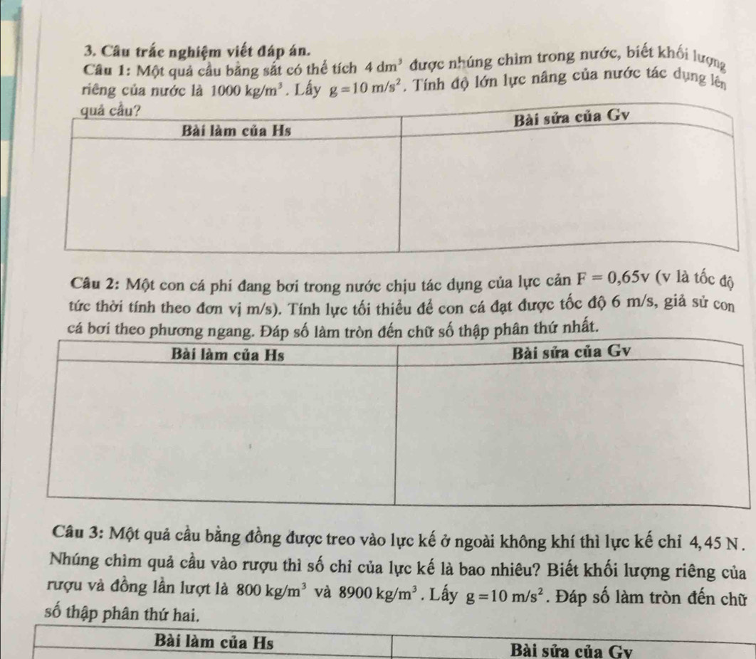 Câu trắc nghiệm viết đáp án. 
Câu 1: Một quả cầu bảng sắt có thể tích 4dm^3 được nhúng chìm trong nước, biết khối lượng 
riêng của nước là 1000kg/m^3. Lấy g=10m/s^2. Tính độ lớn lực nâng của nước tác dụng lên 
Câu 2: Một con cá phi đang bơi trong nước chịu tác dụng của lực cản F=0,65v (v là tốc độ 
tức thời tính theo đơn vị m/s). Tính lực tối thiều đề con cá đạt được tốc độ 6 m/s, giả sử con 
cá ân thứ nhất. 
Câu 3: Một quả cầu bằng đồng được treo vào lực kế ở ngoài không khí thì lực kế chỉ 4,45 N. 
Nhúng chìm quả cầu vào rượu thì số chỉ của lực kế là bao nhiêu? Biết khối lượng riêng của 
rượu và đồng lần lượt là 800kg/m^3 và 8900kg/m^3. Lấy g=10m/s^2. Đáp số làm tròn đến chữ 
số thập phân thứ hai. 
Bài làm của Hs Bài sửa của Gv