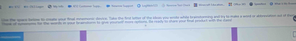 CN2 CKS Logn My infio K12 Custamer Supp. Newrow Support LogMeln123 Newrow Test Check Minecraft Education Office 365 Speedtest What is My Brmn 
Use the space below to create your final mnemonic device. Take the first letter of the ideas you wrote while brainstorming and try to make a word or abbreviation out of them 
Tank of symenems for the words in your brainstorm to give yourself more options. Be ready to share your final product with the class!