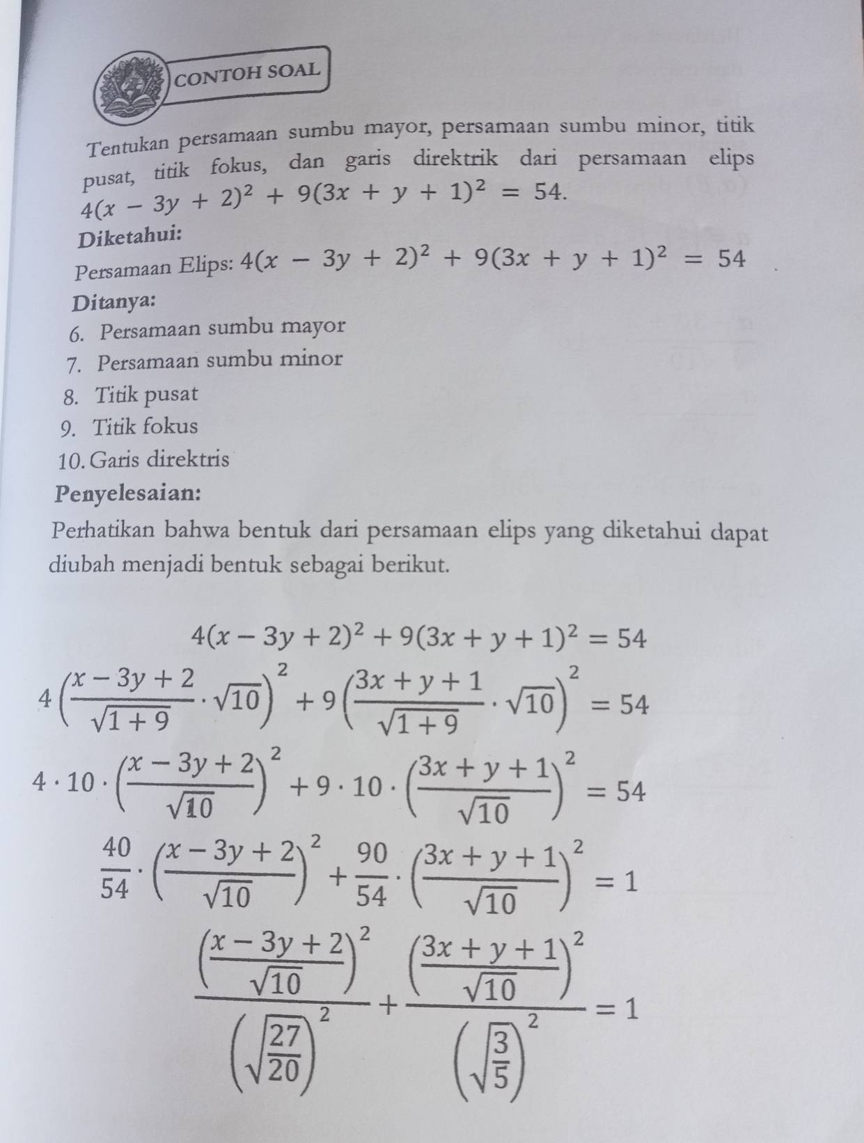 CONTOH SOAL
Tentukan persamaan sumbu mayor, persamaan sumbu minor, titik
busat, titik fokus, dan garis direktrik dari persamaan elips
4(x-3y+2)^2+9(3x+y+1)^2=54.
Diketahui:
Persamaan Elips: 4(x-3y+2)^2+9(3x+y+1)^2=54
Ditanya:
6. Persamaan sumbu mayor
7. Persamaan sumbu minor
8. Titik pusat
9. Titik fokus
10. Garis direktris
Penyelesaian:
Perhatikan bahwa bentuk dari persamaan elips yang diketahui dapat
diubah menjadi bentuk sebagai berikut.
4(x-3y+2)^2+9(3x+y+1)^2=54
4( (x-3y+2)/sqrt(1+9) · sqrt(10))^2+9( (3x+y+1)/sqrt(1+9) · sqrt(10))^2=54
4· 10· ( (x-3y+2)/sqrt(10) )^2+9· 10· ( (3x+y+1)/sqrt(10) )^2=54
 40/54 · ( (x-3y+2)/sqrt(10) )^2+ 90/54 · ( (3x+y+1)/sqrt(10) )^2=1
frac ( (x-3y+2)/sqrt(10) )^2(sqrt(frac 27)20)^2+frac ( (3x+y+1)/sqrt(10) )^2(sqrt(frac 3)5)^2=1