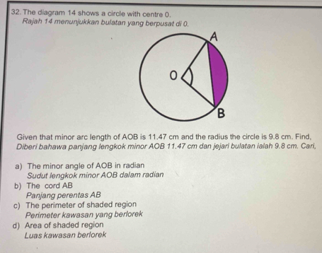 The diagram 14 shows a circle with centre 0. 
Rajah 14 menunjukkan bulatan yang berpusat di 0. 
Given that minor arc length of AOB is 11.47 cm and the radius the circle is 9.8 cm. Find, 
Diberi bahawa panjang lengkok minor AOB 11.47 cm dan jejari bulatan ialah 9.8 cm. Cari, 
a) The minor angle of AOB in radian 
Sudut lengkok minor AOB dalam radian 
b) The cord AB
Panjang perentas AB
c) The perimeter of shaded region 
Perimeter kawasan yang berlorek 
d) Area of shaded region 
Luas kawasan berlorek