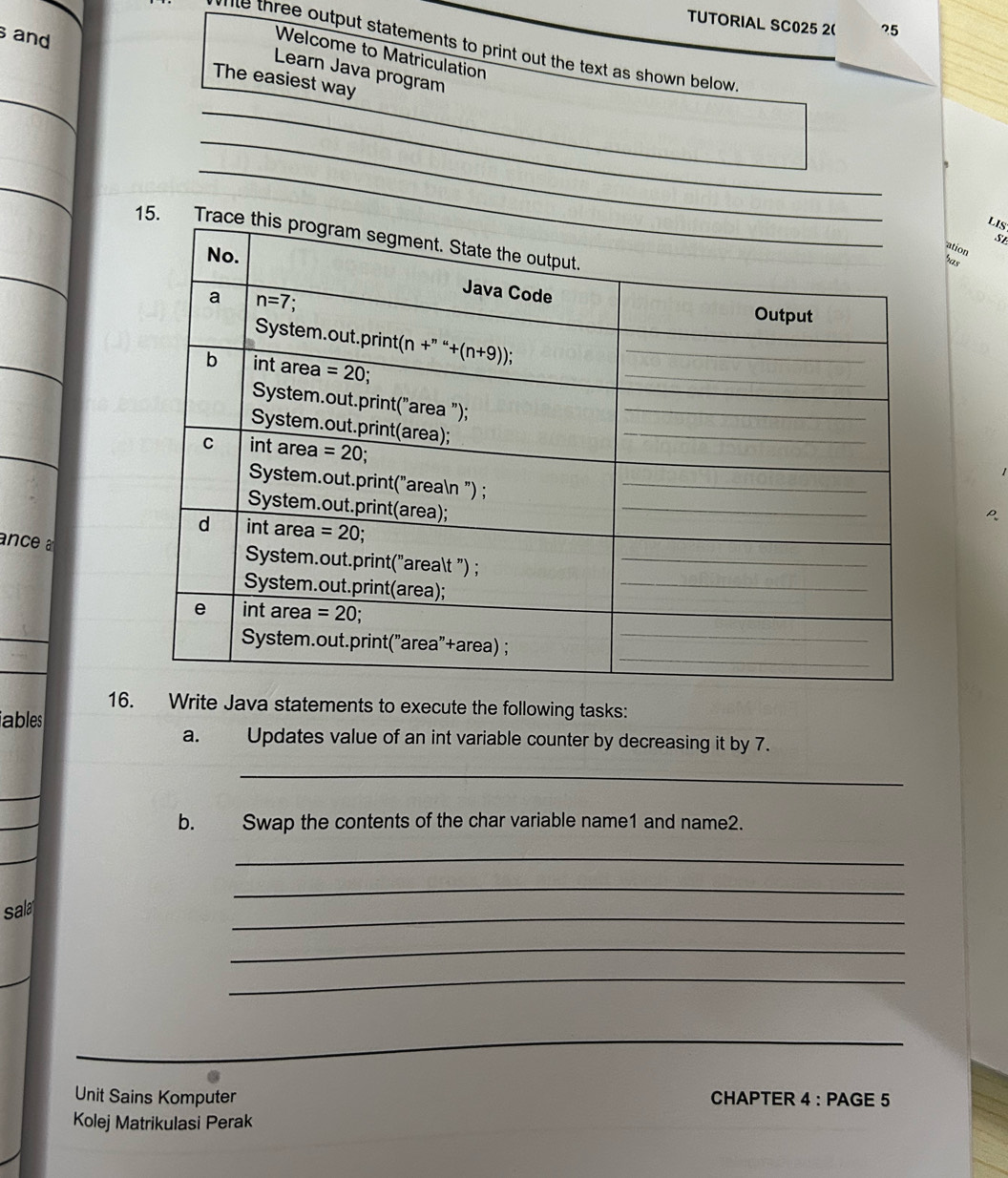 TUTORIAL SC025 2( ?5
ne three output statements to print out the text as shown below 
Welcome to Matriculation
and The easiest way
_
Learn Java program
_
_
_
_
_
LIS
15. T
S
ation
has
ance a
_
_
16. Write Java statements to execute the following tasks:
ables
a. Updates value of an int variable counter by decreasing it by 7.
_
_
_
b. Swap the contents of the char variable name1 and name2.
_
_
_
_
sala
_
_
_
Unit Sains Komputer CHAPTER 4 : PAGE 5
Kolej Matrikulasi Perak