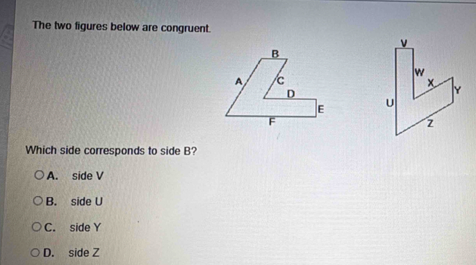 The two figures below are congruent.


Which side corresponds to side B?
A. side V
B. side U
C. side Y
D. side Z