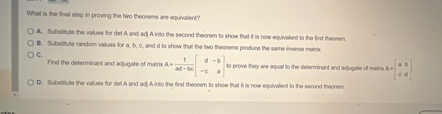 What is the final step in proving the two theorems are equivalent?
A. Substitute the values for det A and adj A into the second theorem to show that it is now equivalent to the first theorem.
B. Substitute random values for a, b, c, and d to show that the two theorems produce the same inverse matrix.
C.
Find the determinant and adjugate of matrix A= 1/ad-bc beginbmatrix d&-b -c&aendbmatrix to prove they are equal to the determinant and adjugate of matrix A=beginbmatrix a&b c&dendbmatrix.
D. Substitute the values for det A and adj A into the first theorem to show that it is now equivalent to the second theorem.