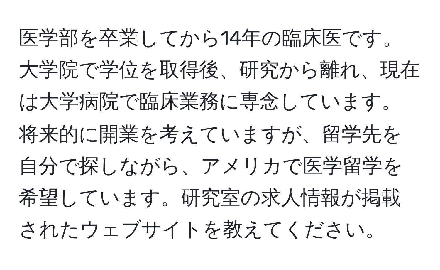 医学部を卒業してから14年の臨床医です。大学院で学位を取得後、研究から離れ、現在は大学病院で臨床業務に専念しています。将来的に開業を考えていますが、留学先を自分で探しながら、アメリカで医学留学を希望しています。研究室の求人情報が掲載されたウェブサイトを教えてください。