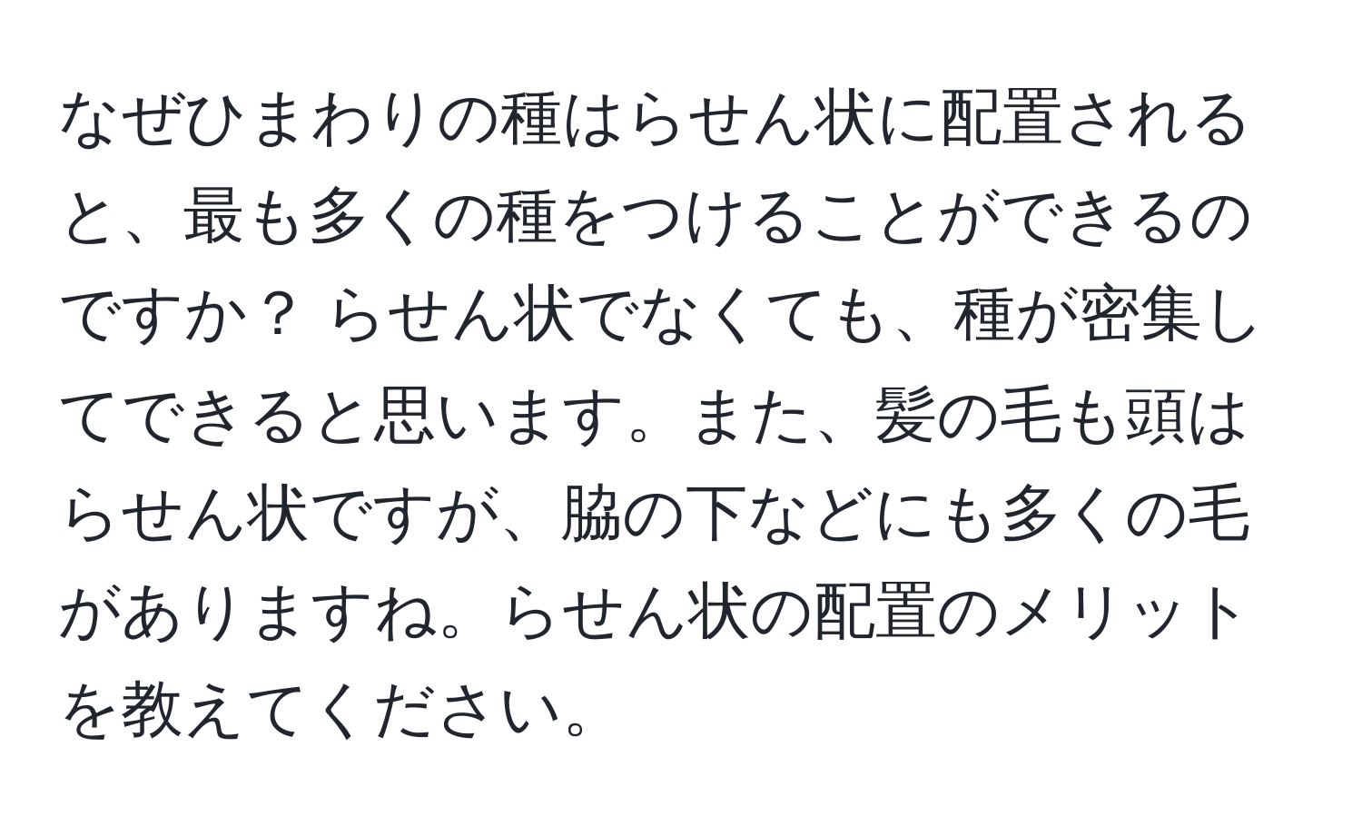 なぜひまわりの種はらせん状に配置されると、最も多くの種をつけることができるのですか？ らせん状でなくても、種が密集してできると思います。また、髪の毛も頭はらせん状ですが、脇の下などにも多くの毛がありますね。らせん状の配置のメリットを教えてください。