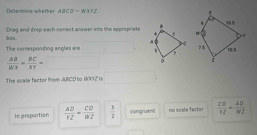 Determine whether ABCDsim WXYZ. 
Drag and drop each correct answer into the appropriate
box.
The corresponding angles are □.
 AB/WX = BC/XY =□
The scale factor from ABCD to WXYZ is □. 
in proportion  AD/YZ = CD/WZ   3/2  congruent no scale factor  CD/YZ = AD/WZ 