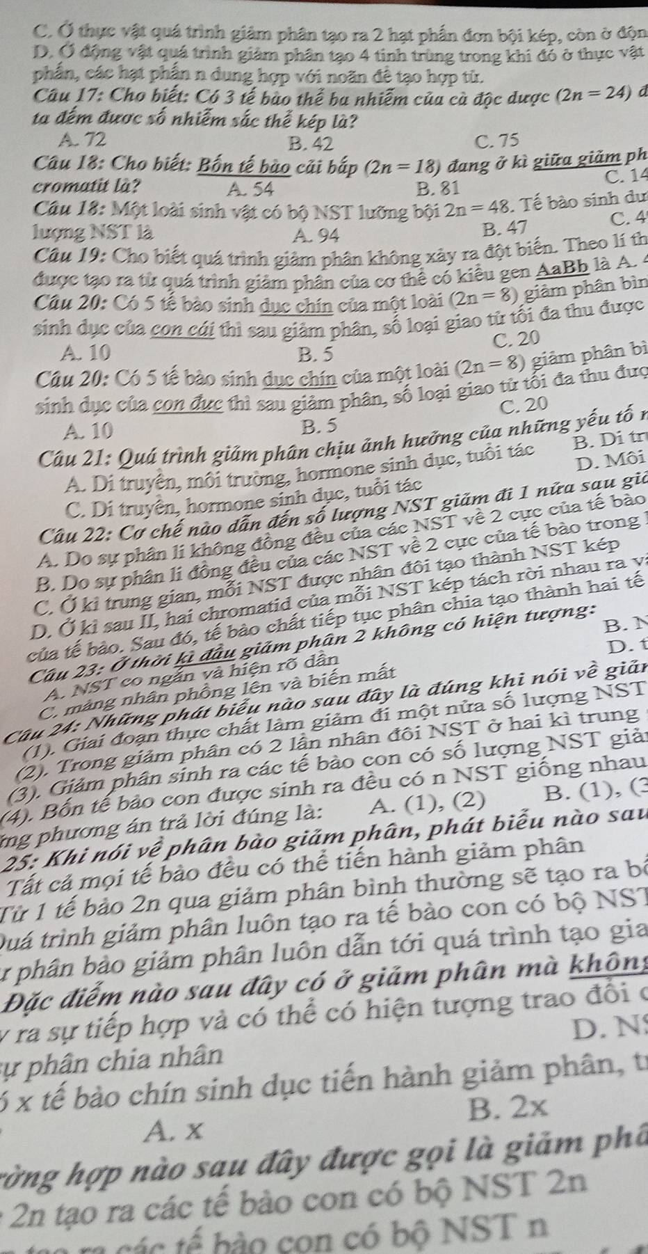 C. Ở thực vật quá trình giảm phân tạo ra 2 hạt phần đơn bội kép, còn ở độn
D. Ở động vật quá trình giảm phân tạo 4 tinh trùng trong khi đỏ ở thực vật
phần, các hạt phần n dung hợp với noãn đề tạo hợp từ.
Câu 17: Cho biết: Có 3 tế bào thể ba nhiễm của cà độc dược (2n=24) d
ta đếm được số nhiễm sắc thế kép là?
A. 72 B. 42 C. 75
Câu 18: Cho biết: Bốn tế bào cải bắp (2n=18) đang ở kì giữa giảm ph
cromatit là? A. 54 B. 81 C. 14
Câu 18: Một loài sinh vật có bộ NST lưỡng bội 2n=48. Tế bào sinh dư
lượng NST là A. 94
B. 47 C. 4
Câu 19: Cho biết quá trình giảm phân không xảy ra đột biến. Theo lí th
được tạo ra từ quá trình giảm phân của cơ thể có kiều gen AaBh là A. 
Câu 20: Có 5 tế bào sinh dục chín của một loài (2n=8) giảm phân bìn
sinh dục của con cái thì sau giảm phân, số loại giao tử tối đa thu được
C. 20
A. 10 B. 5
Câu 20: Có 5 tế bào sinh dục chín của một loài (2n=8) giảm phân bì
sinh dục của con đực thì sau giảm phân, số loại giao tử tối đa thu đưc
C. 20
A. 10 B. 5
Câu 21: Quá trình giảm phân chịu ảnh hưởng của những yếu tố n
D. Môi
A. Di truyền, môi trường, hormone sinh dục, tuổi tác B. Di tr
C. Di truyên, hormone sinh dục, tuổi tác
Câu 22: Cơ chế nào dẫn đến số lượng NST giảm đi 1 nữa sau gia
A. Do sự phân li không đồng đều của các NST về 2 cực của tế bảo
B. Do sự phân lí đồng đều của các NST về 2 cực của tế bào trong
C. Ở ki trung gian, mỗi NST được nhân đôi tạo thành NST kép
D. Ở kì sau II, hai chromatid của mỗi NST kép tách rời nhau ra y:
của tế bào. Sau đó, tế bào chất tiếp tục phân chia tạo thành hai tế
B. N
Câu 23: Ở thời kì đầu giảm phân 2 không có hiện tượng:
D. t
A. NST co ngắn và hiện rõ dân
C. màng nhân phồng lên và biến mất
Câu 24: Những phát biểu nào sau đây là đúng khi nói về giản
(1). Giai đoạn thực chất làm giảm đi một nửa số lượng NST
(2). Trong giảm phân có 2 lận nhân đôi NST ở hai kì trung
(3). Giảm phân sinh ra các tế bào con có số lượng NST giải
(4). Bốn tế bảo con được sinh ra đều có n NST giống nhau
ng phương án trả lời đúng là: A. (1), (2) B. (1), (3
25: Khi nói vệ phân bào giảm phân, phát biểu nào sau
Tất cả mọi tế bảo đều có thể tiến hành giảm phân
Từ 1 tế bảo 2n qua giảm phân bình thường sẽ tạo ra bị
Quá trình giảm phân luôn tạo ra tế bào con có bộ NST
ự phân bảo giảm phân luôn dẫn tới quá trình tạo gia
Đặc điểm nào sau đây có ở giảm phân mà không
y ra sự tiếp hợp và có thể có hiện tượng trao đổi ở
D. N
sự phân chia nhân
6 x tế bào chín sinh dục tiến hành giảm phân, tr
B. 2x
A. x
rờng hợp nào sau đây được gọi là giảm phâ
: 2n tạo ra các tế bảo con có bộ NST 2n
m ra các tế bảo con có bộ NST n