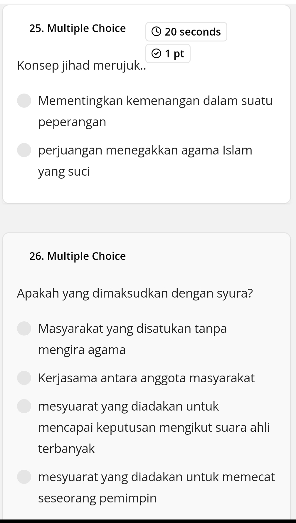 20 seconds
1 pt
Konsep jihad merujuk..
Mementingkan kemenangan dalam suatu
peperangan
perjuangan menegakkan agama Islam
yang suci
26. Multiple Choice
Apakah yang dimaksudkan dengan syura?
Masyarakat yang disatukan tanpa
mengira agama
Kerjasama antara anggota masyarakat
mesyuarat yang diadakan untuk
mencapai keputusan mengikut suara ahli
terbanyak
mesyuarat yang diadakan untuk memecat
seseorang pemimpin