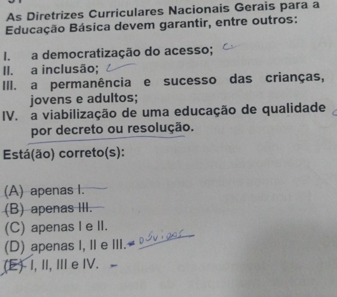 As Diretrizes Curriculares Nacionais Gerais para a
Educação Básica devem garantir, entre outros:
I. a democratização do acesso;
II. a inclusão;
III. a permanência e sucesso das crianças,
jovens e adultos;
IV. a viabilização de uma educação de qualidade
por decreto ou resolução.
Está(ão) correto(s):
(A) apenas I.
(B) apenas III.
_
(C) apenas I e II.
(D) apenas I, II e III.-
(E) I, I, Ⅲ e IV.