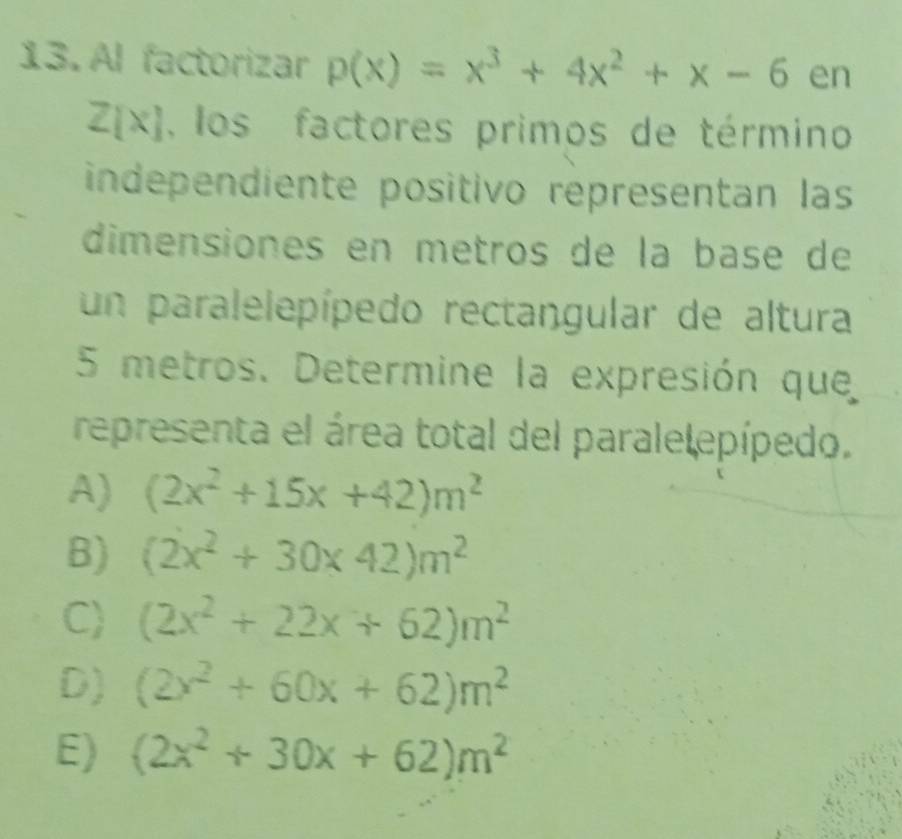 Al factorizar p(x)=x^3+4x^2+x-6 en
Z[x] , los factores primos de término
independiente positivo representan las
dimensiones en metros de la base de
un paralelepípedo rectangular de altura
5 metros. Determine la expresión que
representa el área total del parale epípedo.
A) (2x^2+15x+42)m^2
B) (2x^2+30* 42)m^2
C) (2x^2+22x+62)m^2
D) (2x^2+60x+62)m^2
E) (2x^2+30x+62)m^2