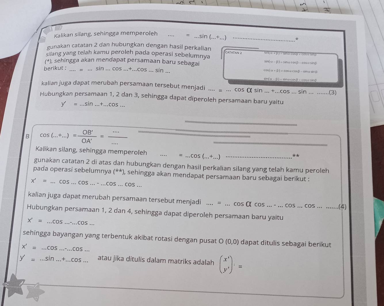 Kalikan silang, sehingga memperoleh _= _ sin (...+...) _
*
gunakan catatan 2 dan hubungkan dengan hasil perkalian CATATAN 2 overline sin (alpha +beta )=sin alpha cos beta +cos alpha sin beta 
silang yang telah kamu peroleh pada operasi sebelumnya
(*), sehingga akan mendapat persamaan baru sebagai
sin (alpha -beta )=sin alpha cos beta -cos alpha sin beta
berikut : _ sin ...cos ...+...cos ...sin...
cos (alpha +beta )=cos alpha cos beta -sin alpha sin beta
sin (alpha -beta )=sin alpha cos beta +cos alpha sin beta
kalian juga dapat merubah persamaan tersebut menjadi .... : ...cos Qsin ...+...cos ...sin ...... (3 a
Hubungkan persamaan 1, 2 dan 3, sehingga dapat diperoleh persamaan baru yaitu
y'=...sin ...+...cos ...
B cos (...+...)= OB'/OA' = (...)/... 
Kalikan silang, sehingga memperoleh _=...cos (...+...) _
**
gunakan catatan 2 di atas dan hubungkan dengan hasil perkalian silang yang telah kamu peroleh
pada operasi sebelumnya (**), sehingga akan mendapat persamaan baru sebagai berikut :
X'=...cos ...cos ...-...cos ...cos ...cos ...
kalian juga dapat merubah persamaan tersebut menjadi _...=...cos Qcos ...-...cos ...cos ........ _ (4.
Hubungkan persamaan 1, 2 dan 4, sehingga dapat diperoleh persamaan baru yaitu
X'=...cos ...cos ...
sehingga bayangan yang terbentuk akibat rotasi dengan pusat O(0,0) dapat ditulis sebagai berikut
X'=...cos ...cos ...cos ...
y'=...sin ...+...cos ... atau jika ditulis dalam matriks adalah beginpmatrix x' y'endpmatrix :=